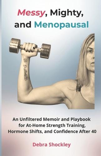 Messy, Mighty, and Menopausal: An Unfiltered Memoir and Playbook for At-Home Strength Training, Hormone Shifts, and Confidence After 40