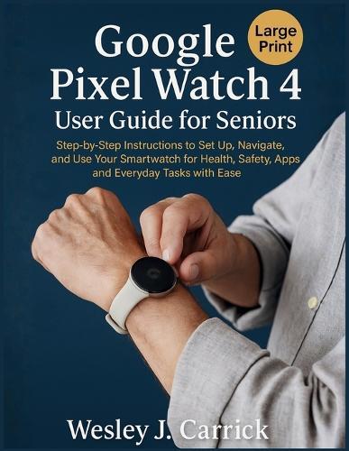Google Pixel Watch 4 User Guide for Seniors: Step-by-Step Instructions to Set Up, Navigate, and Use Your Smartwatch for Health, Safety, Apps, and Everyday Tasks with Ease