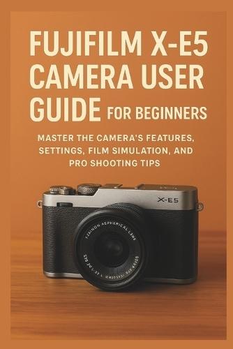 Fujifilm X-E5 Camera User Guide for Beginners: Master the Camera's Features, Settings, Film Simulation, and Pro Shooting Tips