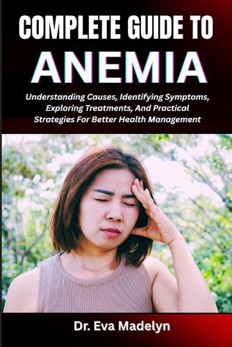 Complete Guide to Anemia: Understanding Causes, Identifying Symptoms, Exploring Treatments, And Practical Strategies For Better Health Management