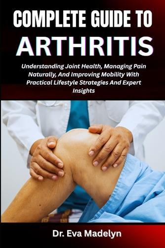 Complete Guide to Arthritis: Understanding Joint Health, Managing Pain Naturally, And Improving Mobility With Practical Lifestyle Strategies And Expert Insights