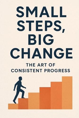 Small Steps, Big Change: The Art of Consistent Progress: ""Transform Your Life One Habit, One Day, One Step at a Time""
