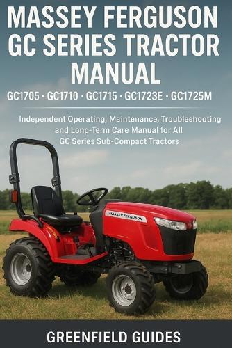 Massey Ferguson GC Series Tractor Manual (GC1705, GC1710, GC1715, GC1723E & GC1725): Independent Operating, Maintenance, Troubleshooting and Long-Term Care Manual for All GC Series Sub-Compact Tractors