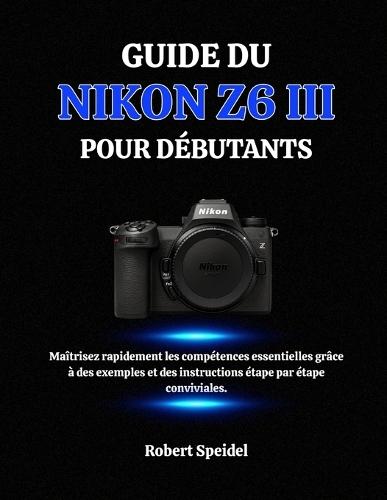 Guide Du Nikon Z6 III Pour Débutants: Maîtrisez rapidement les compétences essentielles grâce à des exemples et des instructions étape par étape conviviales.