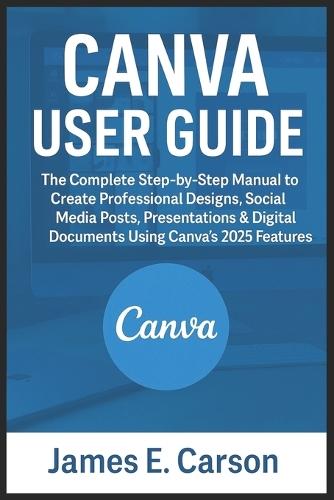 Canva User Guide: The Complete Step-by-Step Manual to Create Professional Designs, Social Media Posts, Presentations & Digital Documents Using Canva's 2025 Features