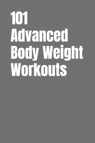101 Advanced Body Weight Workouts: Challenging No-Equipment Routines for Strength, Speed, and Definition Using Only Your Bodyweight