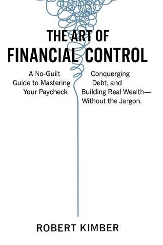 The Art of Financial Control: A No-Guilt Guide to Mastering Your Paycheck, Conquering Debt, and Building Real Wealth- Without the Jargon