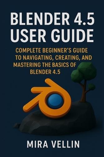 Blender 4.5 user guide: Complete Beginner's Guide to Navigating, Creating, and Mastering the Basics of Blender 4.5