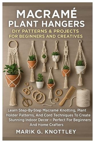 Macramé Plant Hangers: DIY Patterns & Projects For Beginners And Creatives: Learn Step-By-Step Macramé Knotting, Plant Holder Patterns, And Cord Techniques To Create Stunning Indoor Décor - Perfect For Beginners And Home Crafters