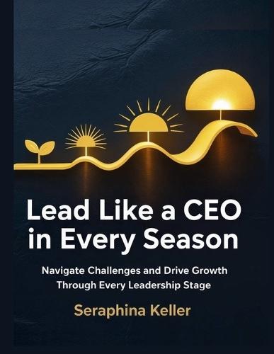 Lead Like a CEO in Every Season: Navigate Challenges and Drive Growth Through Every Leadership Stage