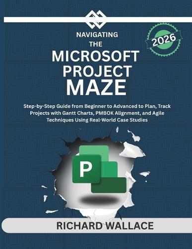 Navigating the Microsoft Project Maze: Step-by-Step Guide from Beginner to Advanced to Plan, Track Projects with Gantt Charts, PMBOK Alignment, and Agile Techniques Using Real-World Case Studies