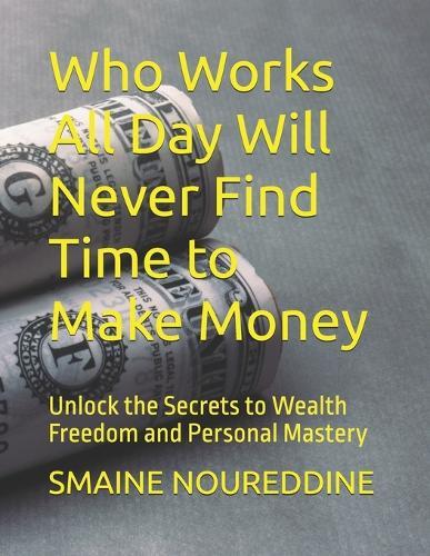 Who Works All Day Will Never Find Time to Make Money: Unlock the Secrets to Wealth Freedom and Personal Mastery