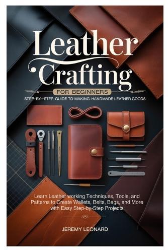Leather Crafting for Beginners: Step-by-Step Guide to Making Handmade Leather Goods: Learn Leather working Techniques, Tools, and Patterns to Create Wallets, Belts, Bags, and More with Easy Step-by-Step Projects