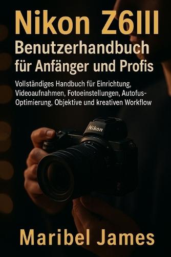 Nikon Z6III Benutzerhandbuch für Anfänger und Profis: Vollständiges Handbuch für Einrichtung, Videoaufnahmen, Fotoeinstellungen, Autofokus-Optimierung, Objektive und kreativen Workflow