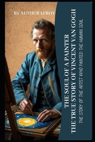 The Soul of a Painter: The True Story of Vincent van Gogh: A Journey Through Art, Madness, and the Search for Beauty