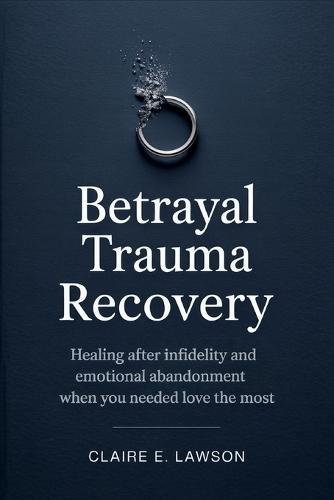 Betrayal Trauma Recovery: Healing After Infidelity and Emotional Abandonment When You Needed Love the Most