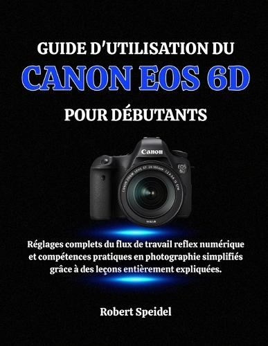 Guide d'Utilisation Du Canon EOS 6d Pour Débutants: Réglages complets du flux de travail reflex numérique et compétences pratiques en photographie simplifiés grâce à des leçons entièrement expliquées.