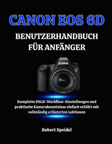 Canon EOS 6d Benutzerhandbuch Für Anfänger: Komplette DSLR-Workflow-Einstellungen und praktische Kamerakenntnisse einfach erklärt mit vollständig erläuterten Lektionen
