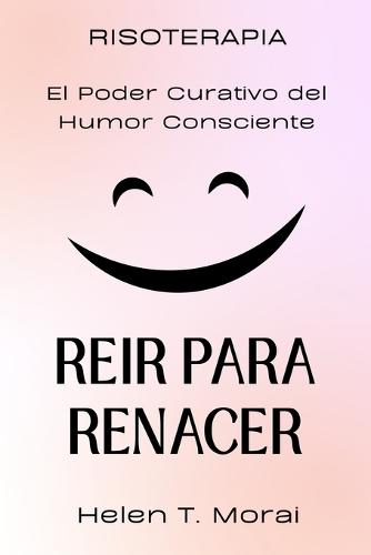 REÍR PARA RENACER. RISOTERAPIA. El Poder Curativo del Humor Consciente: Cómo transformar el dolor en luz, sanar el alma y reencontrar la alegría interior a través de la risa y la aceptación