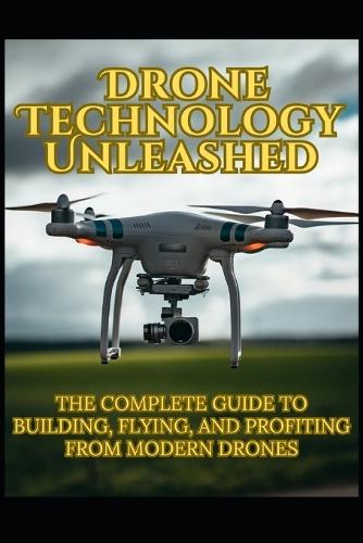 Drone Technology Unleashed: The Complete Guide to Building, Flying, and Profiting from Modern Drones