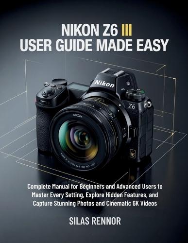 Nikon Z6 III User Guide Made Easy: Complete Manual for Beginners and Advanced Users to Master Every Setting, Explore Hidden Features, and Capture Stunning Photos and Cinematic 6K Videos