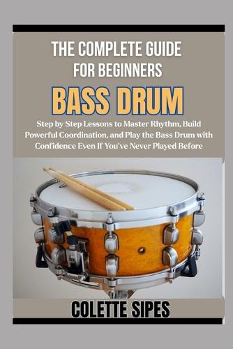 The Complete Guide for Beginners Bass Drum: Step by Step Lessons to Master Rhythm, Build Powerful Coordination, and Play the Bass Drum with Confidence Even If You've Never Played Before