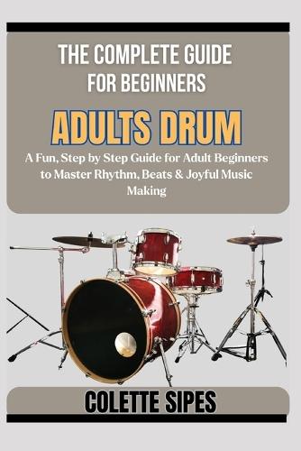 The Complete Guide for Beginners Adults Drum: A Fun, Step by Step Guide for Adult Beginners to Master Rhythm, Beats & Joyful Music Making