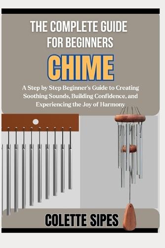 The Complete Guide for Beginners Chime: A Step by Step Beginner's Guide to Creating Soothing Sounds, Building Confidence, and Experiencing the Joy of Harmony