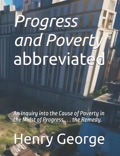 Progress and Poverty - abbreviated: An Inquiry into the Cause of Poverty in the Midst of Progress . . . the Remedy.