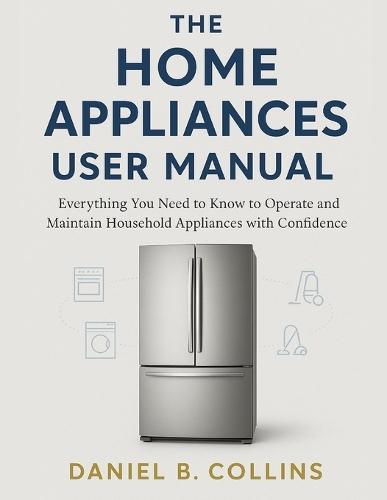 The Home Appliaces User Manual: Everything You Need to Know to Operate and Maintain Household Appliances with Confidence