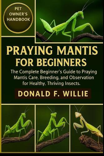 Praying Mantis for Beginners: The Complete Beginner's Guide to Praying Mantis Care, Breeding, and Observation for Healthy, Thriving Insects.