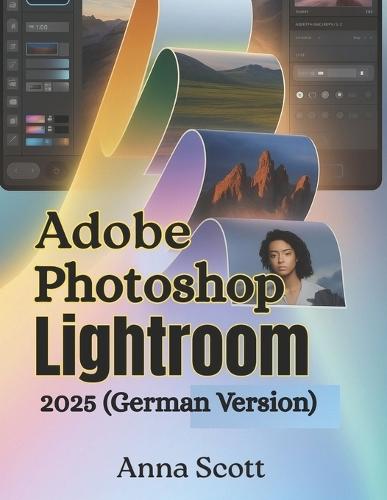 Adobe Photoshop Lightroom 2025 (German Version): Die vollständige Schritt-für-Schritt-Anleitung zum Meistern der Fotobearbeitung, Organisation und des kreativen Workflows wie ein Profi