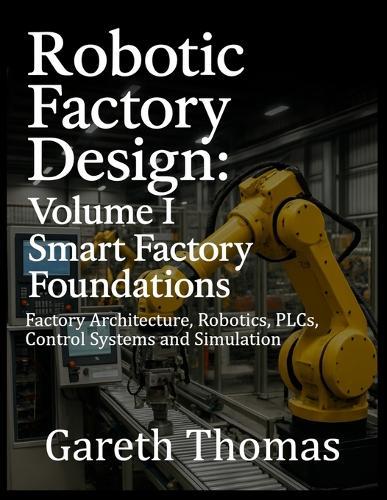 Robotic Factory Design: Volume I Smart Factory Foundations: Factory Architecture, Robotics, PLCs, Control Systems and Simulation