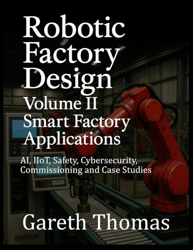 Robotic Factory Design: Volume II Smart Factory Applications: AI, IIoT, Safety, Cybersecurity, Commissioning and Case Studies
