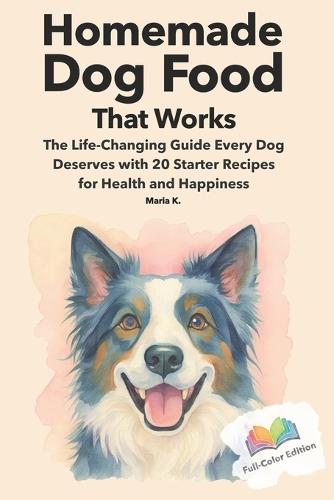 Homemade Dog Food That Works: The Life-Changing Guide Every Dog Deserves with 20 Starter Recipes for Health and Happiness