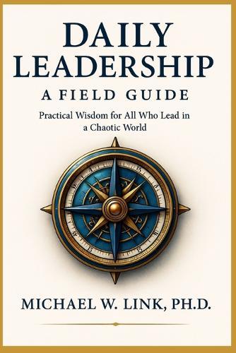Daily Leadership: A Field Guide: Practical Wisdom for All Who Lead in a Chaotic World