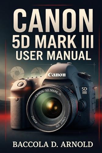 Canon 5D Mark III User Manual: A Complete Step-by-Step Photography Guide to Setup, Shooting Modes, Custom Controls, and Professional Techniques for Capturing Stunning Images
