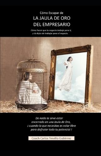 Como escapar de la jaula de oro del empresario: Cómo hacer que tu negocio trabaje para ti, y tú dejes de trabajar para el negocio.
