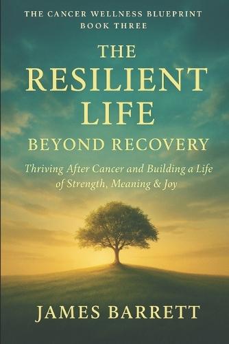 The Cancer Wellness Blueprint - Book Three: The Resilient Life: Beyond Recovery - Thriving After Cancer and Building a Life of Strength, Meaning & Joy