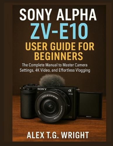 Sony Alpha Zv-E10 User Guide for Beginners: The Complete Manual to Master Camera Settings, 4K Video, and Effortless Vlogging