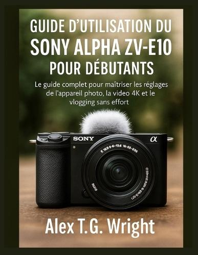 Guide d'Utilisation Du Sony Alpha Zv-E10 Pour Débutants: Le guide complet pour maîtriser les réglages de l'appareil photo, la vidéo 4K et le vlogging sans effort