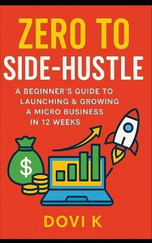 Zero to Side-Hustle: A Beginner's Guide to Launching & Growing a Micro Business in 12 Weeks: Turn Your Skills into Income, Build Your Freedom, and Launch a Profitable Side Hustle Step-by-Step in Just 12 Weeks