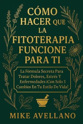 Cómo Hacer Que La Fitoterapia Funcione Para Ti: La Fórmula Secreta para Tratar Dolores, Estrés y Enfermedades ¡Con Solo 3 Cambios en Tu Estilo de Vida!
