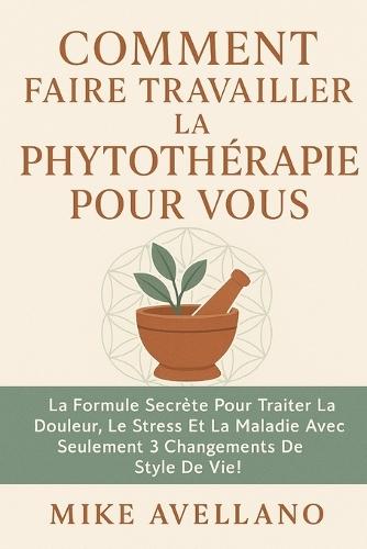 Comment Faire Travailler La Phytothérapie Pour Vous: La formule secrète pour traiter la douleur, le stress et la maladie avec seulement 3 changements de style de vie !