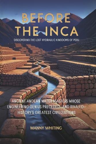 Before The Inca: Discovering the Lost Hydraulic Kingdoms of Peru: Ancient Andean Water Masters Whose Engineering Genius Preceded-and Rivaled-History's Greatest Civilizations