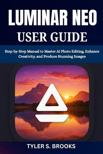 Luminar Neo User Guide: Step-by-Step Manual to Master AI Photo Editing, Enhance Creativity, and Produce Stunning Images