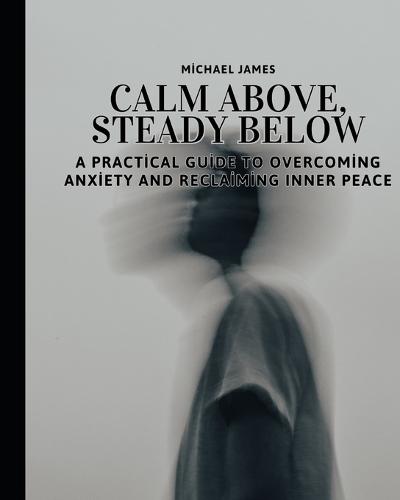 Calm Above, Steady Below: A Practical Guide to Overcoming Anxiety and Reclaiming Inner Peace: The Art of Finding Stillness When Life Feels Overwhelming