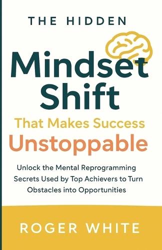 The Hidden Mindset Shift That Makes Success Unstoppable: Unlock the Mental Reprogramming Secrets Used by Top Achievers to Turn Obstacles into Opportunities