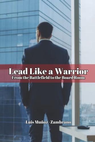 Lead Like a Warrior From the Battlefield to the Board Room
