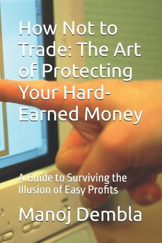 How Not to Trade: The Art of Protecting Your Hard-Earned Money: A Guide to Surviving the Illusion of Easy Profits